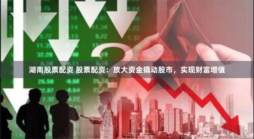 湖南股票配资 股票配资：放大资金撬动股市，实现财富增值