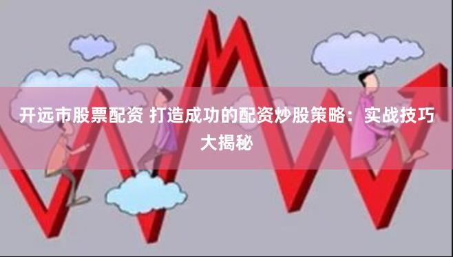 开远市股票配资 打造成功的配资炒股策略：实战技巧大揭秘
